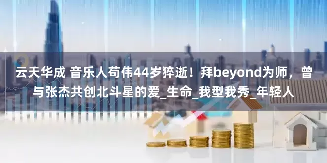 云天华成 音乐人苟伟44岁猝逝！拜beyond为师，曾与张杰共创北斗星的爱_生命_我型我秀_年轻人