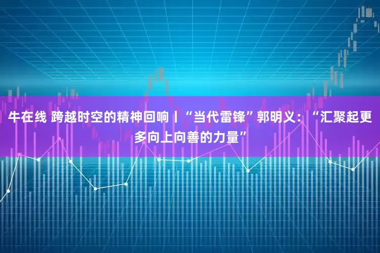 牛在线 跨越时空的精神回响丨“当代雷锋”郭明义：“汇聚起更多向上向善的力量”