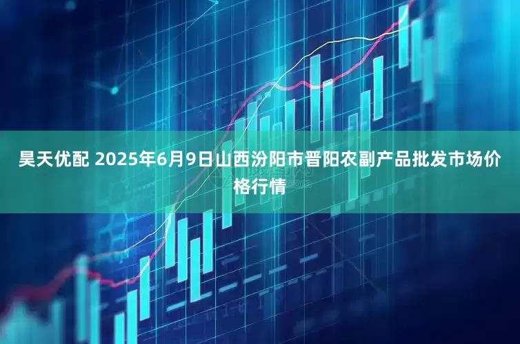 昊天优配 2025年6月9日山西汾阳市晋阳农副产品批发市场价格行情
