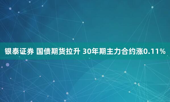 银泰证券 国债期货拉升 30年期主力合约涨0.11%