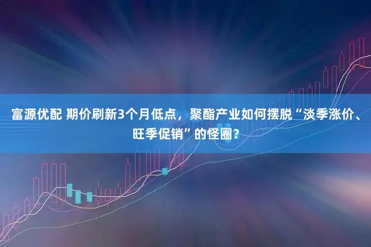 富源优配 期价刷新3个月低点，聚酯产业如何摆脱“淡季涨价、旺季促销”的怪圈？