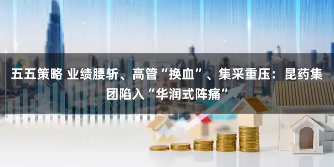 五五策略 业绩腰斩、高管“换血”、集采重压：昆药集团陷入“华润式阵痛”